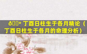 🌺 丁酉日柱生于各月精论（丁酉日柱生于各月的命理分析）